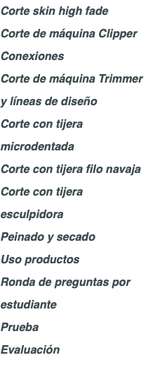 Corte skin high fade Corte de máquina Clipper Conexiones Corte de máquina Trimmer y líneas de diseño Corte con tijera microdentada Corte con tijera filo navaja Corte con tijera esculpidora Peinado y secado Uso productos Ronda de preguntas por estudiante Prueba Evaluación 